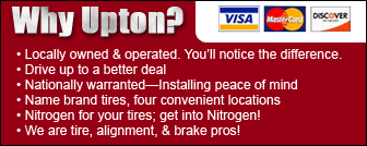 Why Upton? •Locally owned & operated. You'll notice the difference. •Drive up to a better deal. •Nationally warranted—installing peace of mind. •Name brand tires, four convenient locations. •Nitrogen for your tires; get into nitrogen! •We are tire alignment, & brake pros! •We accept Visa, Mastercard and Discover.