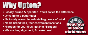 Why Upton? •Locally owned & operated. You'll notice the difference. •Drive up to a better deal. •Nationally warranted—installing peace of mind. •Name brand tires, four convenient locations. •Nitrogen for your tires; get into nitrogen! •We are tire alignment, and brake pros!