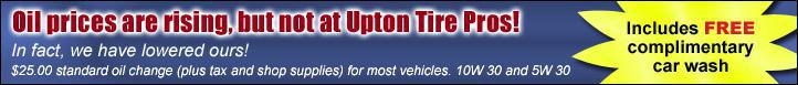 Oil prices are rising, but not at Upton Tire Pros! In fact, we have lowered ours! $25.00 standard oil change (plus tax and shop supplies) for most vehicles. 10W 30 and 4W 30. Includes FREE complimentary car wash.