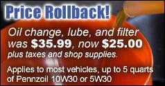 Price Rollback! Oil change, lube, and filter was $35.99, now $25.00 plus taxes and shop supplies. Applies to most vehicles, up to 5 quarts of Pennzoil 10W30 or 5W30.