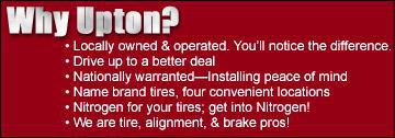 Why Upton? Locally owned and operated. You'll notice the difference. Drive up to a better deal. Nationally warranted—Installing peace of mind. Name brand tires, four convenient locations. Nitrogen for your tires; get into Nitrogen! We are tire, alignment, & brake pros!