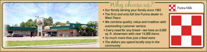 Why choose us? Our family serving your family since 1965. The first and only full line Purina dealer in West Pasco. We combine quality, value and tradition with outstanding customer service. Every need for any breed - we have an 8,000 sq. ft. showroom with over 14,000 items. So much more than just a feed store. The dollars you spend locally stay in the community.