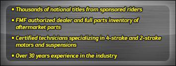 Thousands of national titles from sponsored riders. FMF authorized dealer and full inventory of aftermarket parts. Certified technicians specializing in 4-stroke and 2-stroke motors and suspensions. Over 30 years experience in the industry.