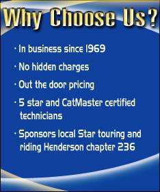 Why choose us? In business since 1969. No hidden charges. Out the door pricing. 5 star and CatMaster certified technicians. Sponors local Star touring and riding Henderson chapter 236.