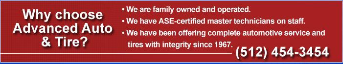 Why choose Advanced Auto & Tire? We are family owned and operated. We have ASE-certified master technicians on staff. We have been offering competitive automotive service and tires with integrity since 1967. Call us: (512) 454-3454.