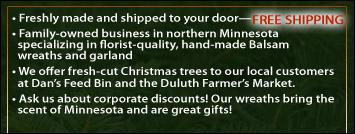 <b>Fresh</b>ly made and <b>shipped</b> to your door—FREE SHIPPING! Family-owned business in northern Minnesota specializing in florist-quality, hand-made Balsam wreaths and garland. We offer cut-your-own Christmas tree services to our local customers and we can also be found at Dan's Feed Bin and the Duluth Farmer's Market. Ask us about corporate discounts! Our wreaths bring the scent of Minnesota and are great gifts!