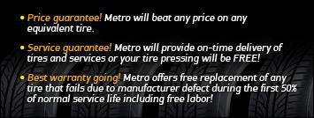 Price guarantee! Metro will beat any price on any equivalent tire. Special guarantee! Metro will provide on-time delivery of tires and services or your tire pressing will be FREE! Best warranty going! Metro offers free replacement of any tire that fails due to manufacturer defect during the first 50% of normal service life including free labor!