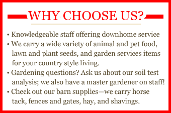Why choose us? Knowledgeable staff offering downhome service. We carry a wide variety of animal and pet food, lawn and plant seeds, and garden services items for your country style living. Gardening questions? Ask us about our soil test analysis; we also have a master gardener on staff! Check out our barn supplies—we carry horse tack, fences, and gates, hay, and shavings.
