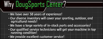 Why DougSports Center? We have over 38 years of experience! Our diverse inventory will cover your sporting, outdoor, and agricultural needs! We have a large variety of in-stock parts and accessories! Our qualified service technicians will get your machine in top running condition. We provide excellent customer service!