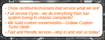 Three certified technicians that service what we sell! Full service Dyno—we do everything from fuel system tuning to chassis complaints! We build custom snowmobiles—Outlaw Custom Turbo Sleds. Fast and friendly service—stop in and visit us today!