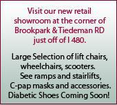 Visit our new retial showroom at the corner of Brookpark & Tiedeman RD just off of I 480. Large Selection of lift chairs, wheelchairs, scooters.   See ramps and stairlifts.  C-pap masks and accessories. Diabetic Shoes Coming Soon!