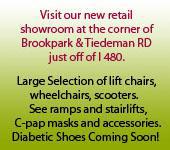 Visit our new retial showroom at the corner of Brookpark & Tiedeman RD just off of I 480. Large Selection of lift chairs, wheelchairs, scooters.   See ramps and stairlifts.  C-pap masks and accessories. Diabetic Shoes Coming Soon!