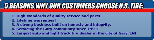 5 Reasons Why Our Customer Choose U.S. Tire: 1 - High standards of quality service and parts. 2 - Lifetime warranties! 3 - A strong business built on honesty and integrity. 4 - Servicing the Gary community since 1991! Largest auto and light truck tire dealer in the city of Gary, IN!