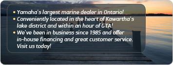 Yamaha’s largest marine dealer in Ontario! Conveniently located in the heart of Kawartha's lake district and within an hour of GTA! We've been in business since 1985 and offer in-ouse financing and great customer service. Visit us today!