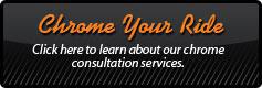 Chrome Your Ride - Click here to learn about our chrome consultation services.