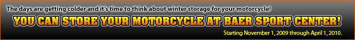 The days are getting colder and it's time to think about winter storage for your motorcycle! You can store your motorcycle at Baer Sport Center! Starting November 1, 2009 through April 1, 2010.
