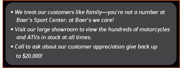 We treat our customers like family-you're not a number at Baer's Sport Center; at Baer's we care! Visit our large showroom to view the hundreds of motorcycles and ATVs in stock at all times. Call to ask about our customer appreciation give back up to $20,000!