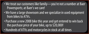 We treat our customers like family—you're not a number at Baer Powersports; at Baer's we care! We have a large showroom and we specialize in used equipment from bikes to ATVs. Purhase a new 2008 bike this year and get entered to win back the purchase price of your bike, up to $20,000! Hundreds of ATVs and motorcycles in stock at all times.