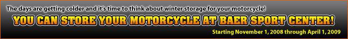 The days are getting colder and it's time to think about winter storage for your motorcycle! You can store your motorcycle at Baer Sport Center! Starting November 1, 2008 through April 1, 2009.