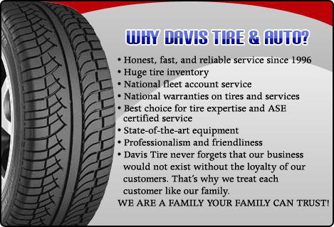 Why Davis tire & Auto? Honest, fast, and reliable service since 1996. Huge tire inventory. National fleet account service. National warranties on tires and services. Best choice for tire expertise and ASE certified service. State-of-the-art equipment. Professionalism and friendliness. Davis Tire never forgets that our business would not exist without the loyalty of our customers. That's why we treat each customer like our family. WE ARE A FAMILY YOUR FAMILY CAN TRUST!
