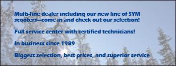 Multi-line dealer including our new line of SYM scooters - come in and check out our selection! Full service center with certified technicians! In business since 1989. Biggest selection, best prices, and superior service.
