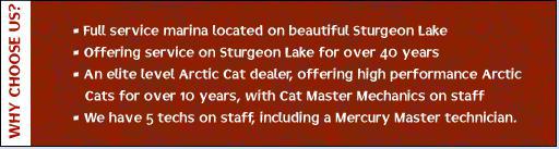 Full service marina located on beautiful Sturgeon Lake. Offering service on Sturgeon Lake for over 40 years. An elite level Arctic Cat dealer, offering high performance Arctic Cats for over 10 years, with Cat Master Mechanics on staff. We have 5 techs on staff, including a Mercury Master technician.