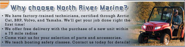 We have factory-trained technicians, certified through Arctic Cat, BRP, Volvo, and Yamaha. We'll get your job done right the first time! We offer free delivery with the purchase of a new unit within a 75 mile radius. Come visit us for your selection of parts and accessories. We teach boating safety classes. Contact us today for details!