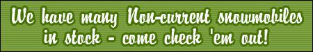 We have many non-current snowmobiles in stock. Come check 'em out!