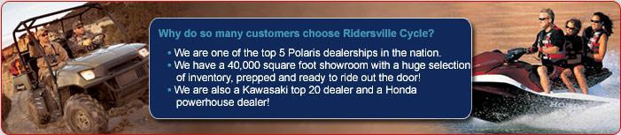 Why do so many customers choose Ridersville Cycle? We are one of the top 5 Polaris dealerships in the nation. We have a 40,000 square foot showroom with a huge selection of inventory, prepped and ready to ride out of the door. We are also a Kawasaki top 20 dealer and a Honda powerhouse dealer! 