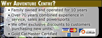 Why Adventure Centre? Family owned and operated for 10 years. Over 70 years combined experience in service, sales, and powersports. we offer exclusive discounts to customers purchasing new units. Gold Cat Master Certified. We accept Visa, MasterCard, and American Express.