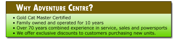 Why Adventure Centre? We're Gold Cat Master certified. We've been family owned and operated for 10 years. We have over 70 years combined experience in service, sales and powersports. We offer exclusive discounts to customers purchasing new units.