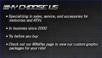 Why Choose Us? Specializing in slaes, service, and accessories for motocross and ATVs. In business isnce 2000. Try before you buy. Check out our MXeffex page to view our custom graphic packages for your ride!