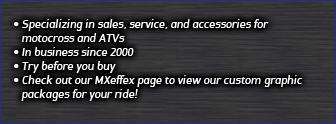 Specializing in sales, service, and accessories for motocross and ATVs. In business since 2000. Try before you buy. CHeck out our MXeffex page to view our custom graphic packages for your ride!