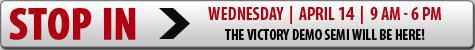Wednesday, April 14th, 9 am- 6 pm. Stop in, the Victory Demo Semi will be here!