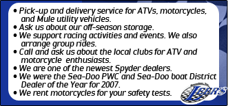 Pick-up and delivery service for ATVs, motorcycles, and Mule utility vehicles. Ask us about our off-season storage. We support racing activities and events. We also arrange group rides. Call and ask us about the local clubs for ATV and motorcycle enthusiasts. We are one of the newest Spyder dealers. We were the Sea-Doo PWC and Sea-Doo boat District Dealer of the Year for 2007. We rent motorcycles for your safety tests.