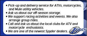 Pick-up and delivery service for ATVs, motorcycles, and Mule utility vehicles. Ask us about our off-season storage. We support racing activities and events. We also arrange group rides. Call and ask us about the local clubs for ATV and motorcycle enthusiasts. We are one of the newest Spyder dealers.