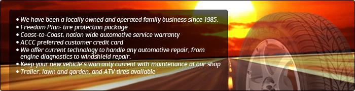 We have been a locally owned and operated family business since 1985. Freedom Plan: tire protection package. Coast-to-Coast: nationwide automotive service warranty. ACCC preferred customer credit card. We offer the newest technology to handle any automotive repair, from engine diagnostics to windshield repair. Keep your new vehicle's warranty current with maintenance at our shop. Trailer, lawn and garden, and ATV tires available.