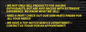 We not only sell products for racing enthusiasts, but are avid racers with extensive experience. We know what we sell! Need a part? Check out our OEM parts finder for all your needs! We have a top-notch service department—contact us today for an appointment!