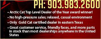 Phone: (903) 983-2600. Arctic Cat top level dealer of the year award winner! No high-pressure sales; relaxed, casual environment. Certified technicians service all makes and models. Great customer service, friendly faces, and more parts in stock than most dealerships anywhere in the United States.