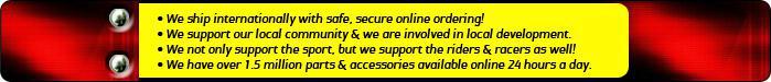 We ship internationally with safe, secure online ordering! We support our local community & we are involved in local development. We not only support the sport, but we support the riders & racers as well! We have over 1.5 million parts & accessories available online 24 hours a day.