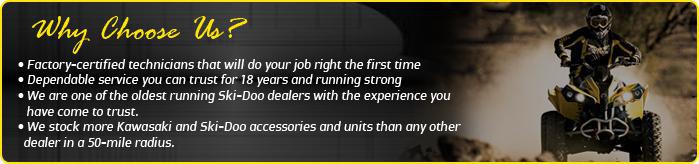 Why choose us? Factory-certified technicians that will do your job right the first time. Dependable service you can trust for 18 years and running strong. We are one of the oldest running Ski-Doo dealers and one of the newest Spyder dealers in our area! We stock more Kawasaki and Ski-Doo accesssories and units than any other dealer in a 50-mile radius.