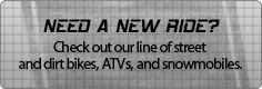Need a new ride? Check out our line of street and dirt bikes, ATVs, and snowmobiles.