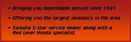 Bringing you dependable service since 1981. Offering you the largest inventory in the area. Yamaha 5-star service dealer along with a Red Level Honda specialist.