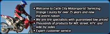 Welcome to Cycle City Motorsports! Servicing Orange County for over 25 years and now the entire nation. We are tire specialists with guaranteed low prices! Thousands of products for MX, street, ATV, and side-by-sides. Expert customer service.