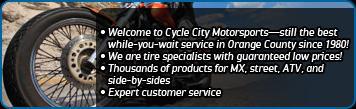 Welcome to Cycle City Motorsports - still the best while-you-wait service in Orange County since 1980! We are tire specialists with guaranteed low prices! Thousands of products for MX, street, ATV, and side-by-sides. Expert customer service.