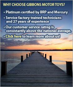 Why choose Gibbons Motor Toys? Platinum certified by BRP and Mercury. Service factory trained technicians and 27 years of experience. Our customer service rating is consistantly above the national average. Click here to learn more about us!