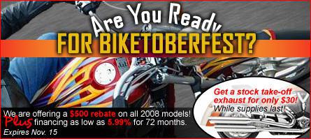 Are you ready for Biketoberfest? We are offering a $500 rebate on all 2008 models! Plus financing as low as 5.99% for 72 months. Expires Nov. 15. Get a stock take-off exhaust for only $30 while supplies last!