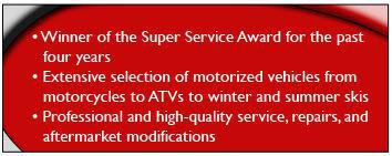 Winner of the Super Service Award for the past four years. Extensive selection of motorized vehicles from motorcycles to ATVs to winter and summer skis. Professional and high-quality service, repairs, and aftermarket modifications.