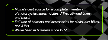Maine's best source for a complete inventory of motorcycles, snowmobiles, ATVs, off-road bikes, and more! Full line of helmets and accessories for sleds, dirt bikes, and ATVs. We've been in business since 1972.
