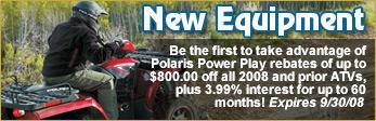 New Equipment - Be the first to take advantage of Polaris Power Play rebates of up to $800 off all 2008 and prior ATVs, plus 3.99 percent interest for up to 60 months! Expires 9/30/08.